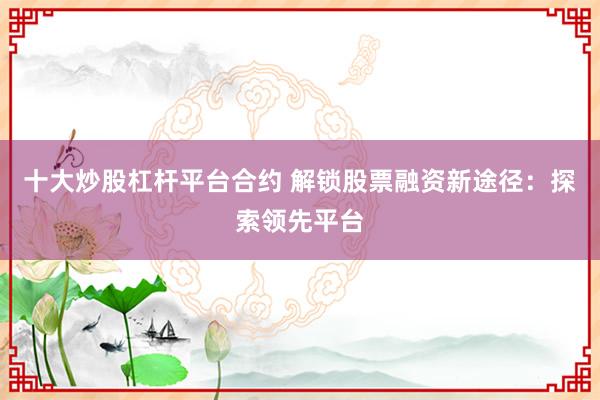 十大炒股杠杆平台合约 解锁股票融资新途径：探索领先平台