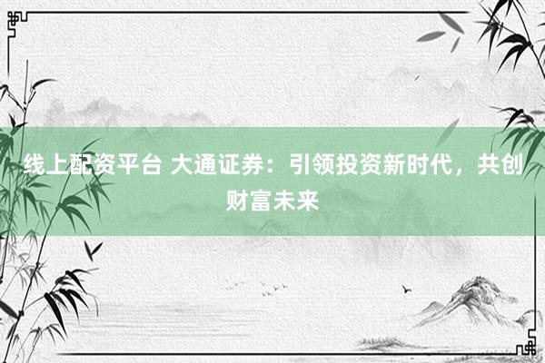 线上配资平台 大通证券：引领投资新时代，共创财富未来