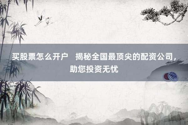 买股票怎么开户   揭秘全国最顶尖的配资公司，助您投资无忧