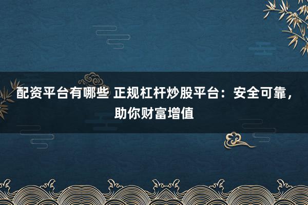 配资平台有哪些 正规杠杆炒股平台：安全可靠，助你财富增值