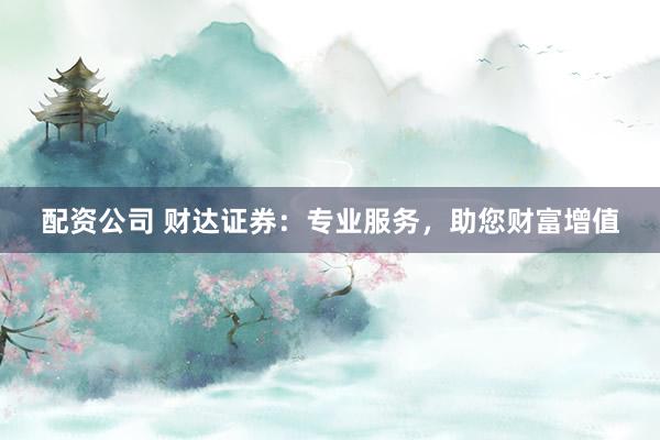 配资公司 财达证券：专业服务，助您财富增值