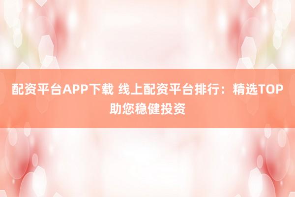 配资平台APP下载 线上配资平台排行：精选TOP助您稳健投资