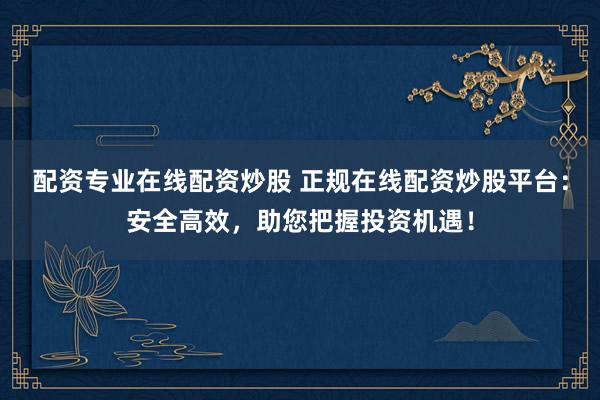 配资专业在线配资炒股 正规在线配资炒股平台：安全高效，助您把握投资机遇！