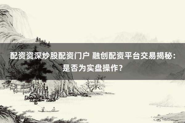 配资资深炒股配资门户 融创配资平台交易揭秘：是否为实盘操作？