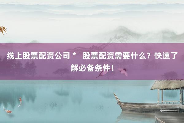 线上股票配资公司 *   股票配资需要什么？快速了解必备条件！