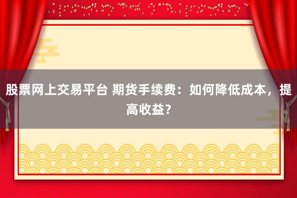 股票网上交易平台 期货手续费：如何降低成本，提高收益？