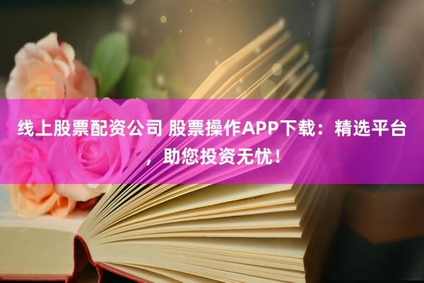 线上股票配资公司 股票操作APP下载：精选平台，助您投资无忧！
