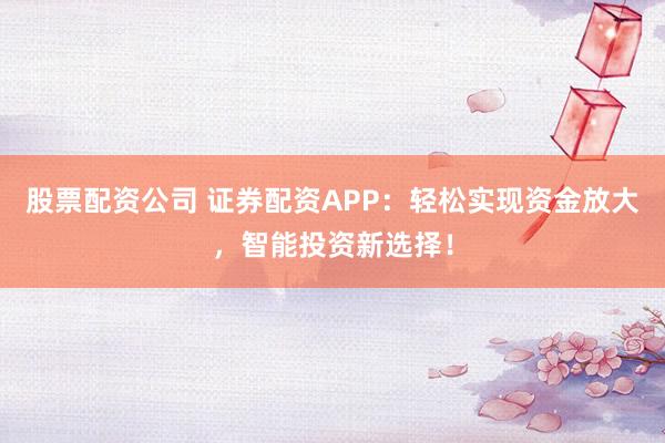 股票配资公司 证券配资APP：轻松实现资金放大，智能投资新选择！
