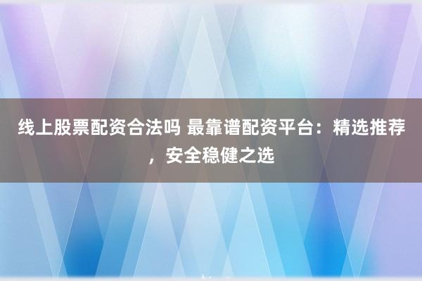 线上股票配资合法吗 最靠谱配资平台：精选推荐，安全稳健之选