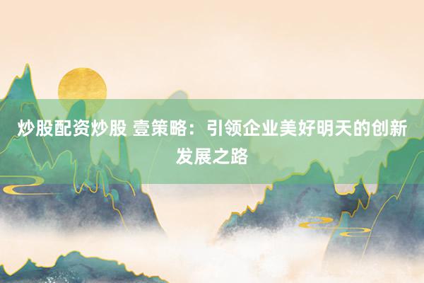 炒股配资炒股 壹策略：引领企业美好明天的创新发展之路