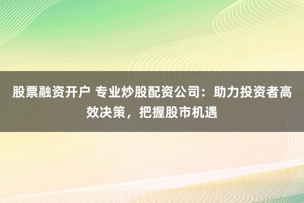 股票融资开户 专业炒股配资公司：助力投资者高效决策，把握股市机遇