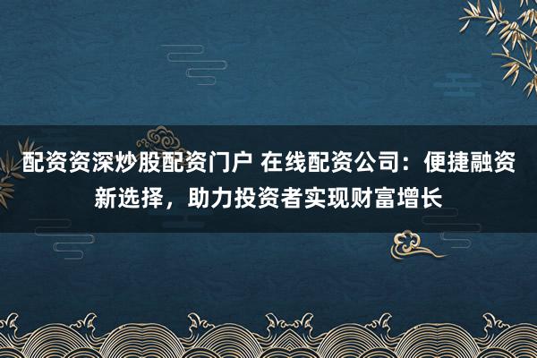 配资资深炒股配资门户 在线配资公司：便捷融资新选择，助力投资者实现财富增长