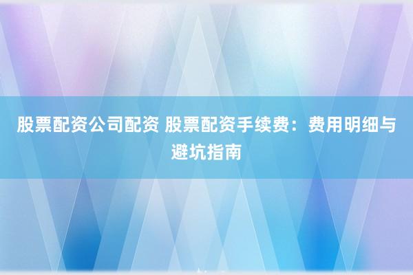 股票配资公司配资 股票配资手续费：费用明细与避坑指南