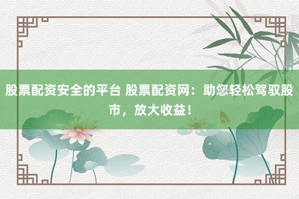 股票配资安全的平台 股票配资网：助您轻松驾驭股市，放大收益！