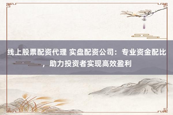 线上股票配资代理 实盘配资公司：专业资金配比，助力投资者实现高效盈利