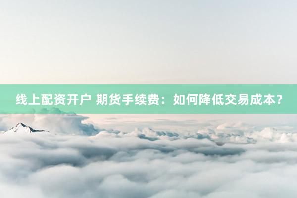线上配资开户 期货手续费：如何降低交易成本？