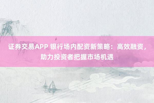 证券交易APP 银行场内配资新策略：高效融资，助力投资者把握市场机遇