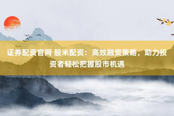 证券配资官网 股米配资：高效融资策略，助力投资者轻松把握股市机遇