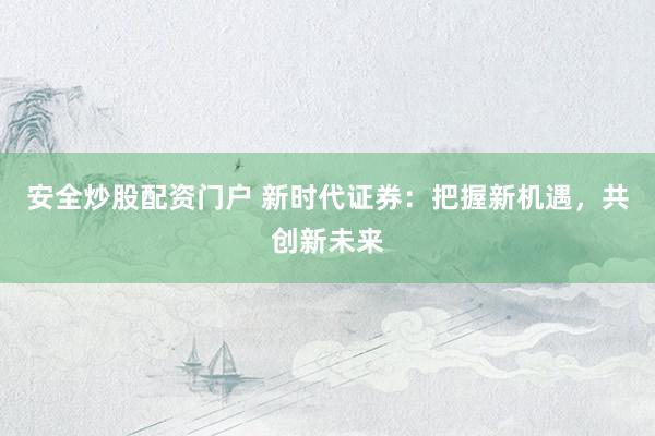 安全炒股配资门户 新时代证券：把握新机遇，共创新未来