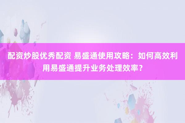 配资炒股优秀配资 易盛通使用攻略：如何高效利用易盛通提升业务处理效率？
