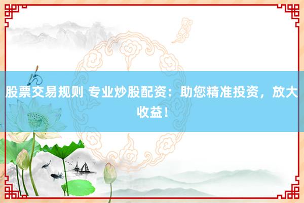 股票交易规则 专业炒股配资：助您精准投资，放大收益！