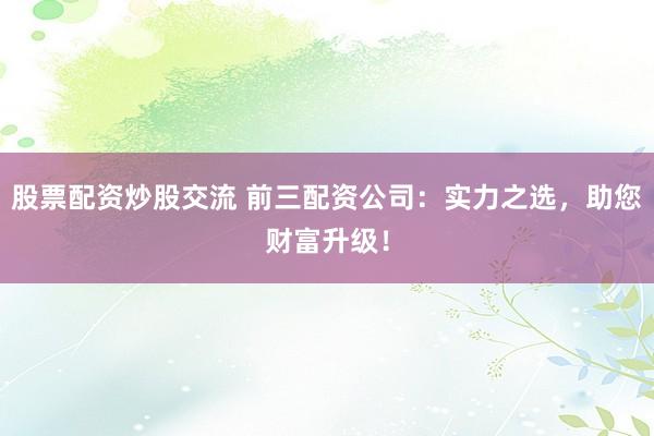 股票配资炒股交流 前三配资公司：实力之选，助您财富升级！