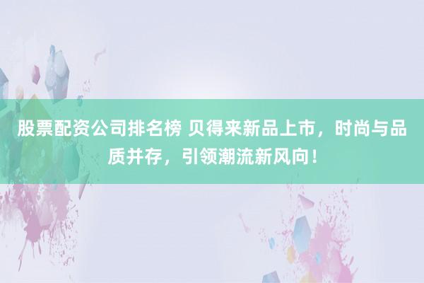 股票配资公司排名榜 贝得来新品上市，时尚与品质并存，引领潮流新风向！