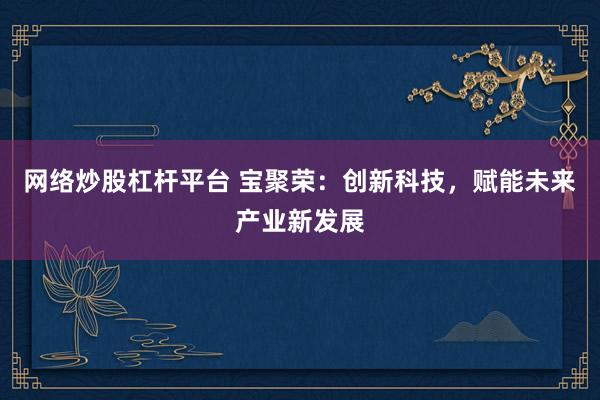 网络炒股杠杆平台 宝聚荣：创新科技，赋能未来产业新发展