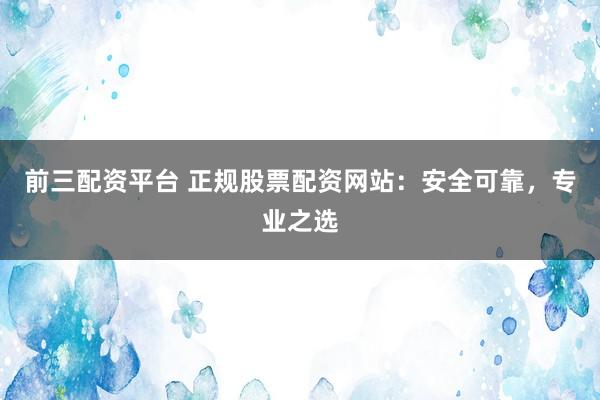 前三配资平台 正规股票配资网站：安全可靠，专业之选