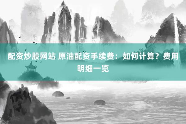 配资炒股网站 原油配资手续费：如何计算？费用明细一览