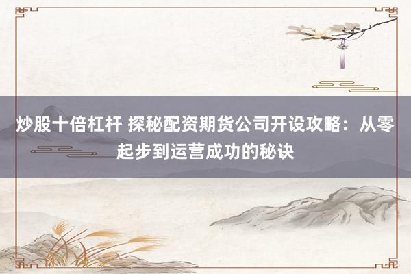 炒股十倍杠杆 探秘配资期货公司开设攻略：从零起步到运营成功的秘诀