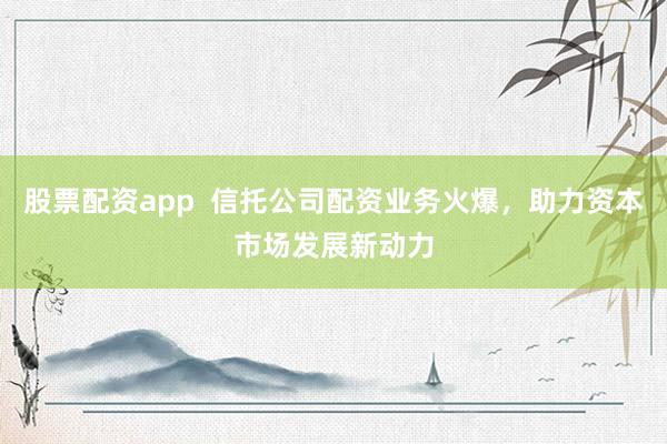 股票配资app  信托公司配资业务火爆，助力资本市场发展新动力