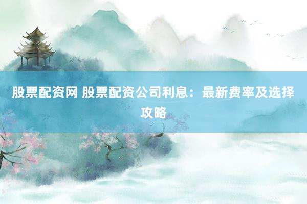 股票配资网 股票配资公司利息：最新费率及选择攻略