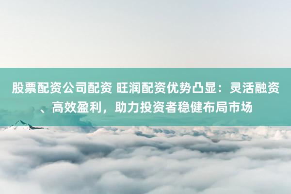 股票配资公司配资 旺润配资优势凸显：灵活融资、高效盈利，助力投资者稳健布局市场