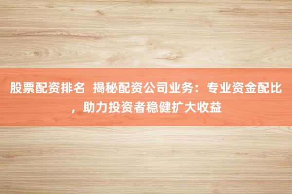 股票配资排名  揭秘配资公司业务：专业资金配比，助力投资者稳健扩大收益