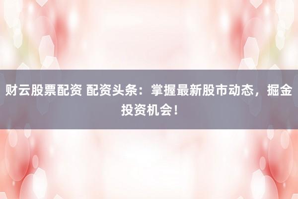 财云股票配资 配资头条：掌握最新股市动态，掘金投资机会！