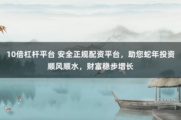 10倍杠杆平台 安全正规配资平台，助您蛇年投资顺风顺水，财富稳步增长