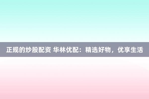 正规的炒股配资 华林优配：精选好物，优享生活