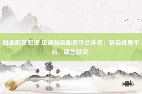 股票配资配资 正规股票配资平台排名：精选优质平台，助您投资！