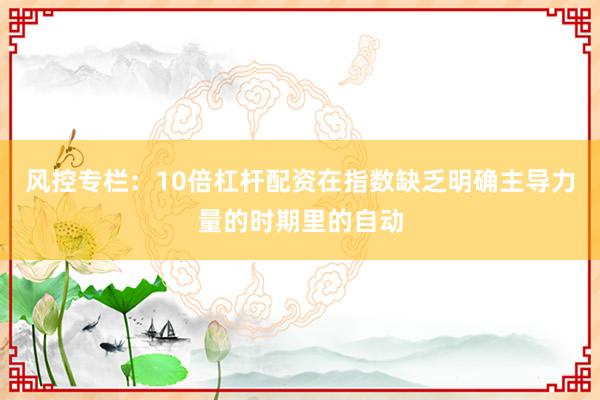风控专栏：10倍杠杆配资在指数缺乏明确主导力量的时期里的自动