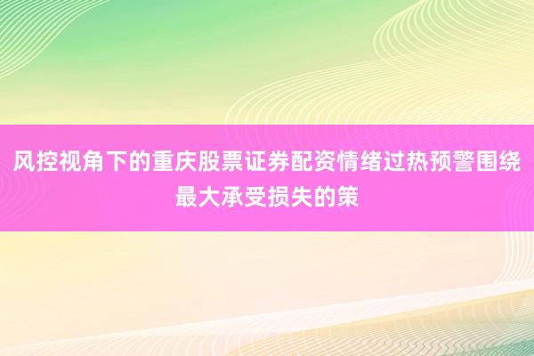 风控视角下的重庆股票证券配资情绪过热预警围绕最大承受损失的策