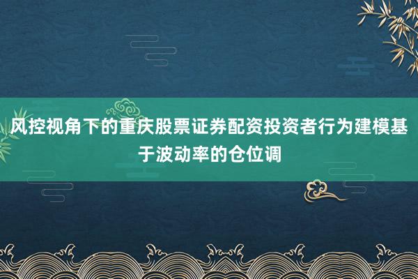 风控视角下的重庆股票证券配资投资者行为建模基于波动率的仓位调