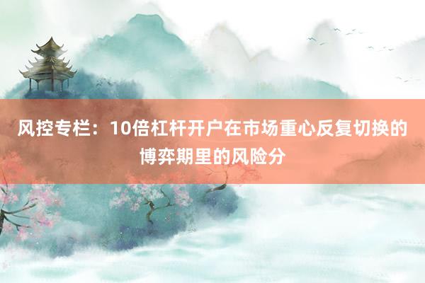 风控专栏：10倍杠杆开户在市场重心反复切换的博弈期里的风险分