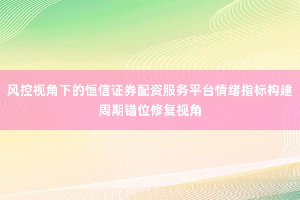 风控视角下的恒信证券配资服务平台情绪指标构建周期错位修复视角