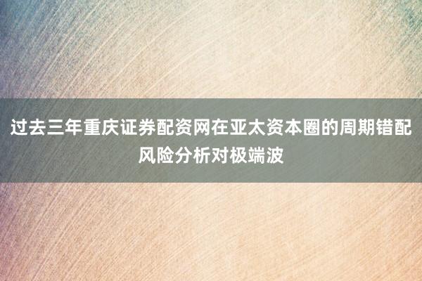 过去三年重庆证券配资网在亚太资本圈的周期错配风险分析对极端波
