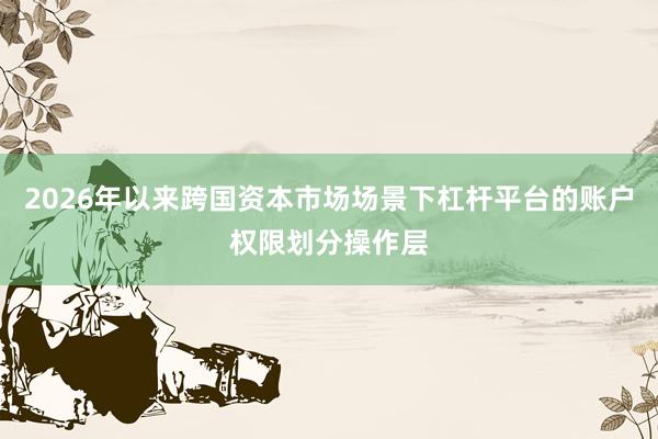 2026年以来跨国资本市场场景下杠杆平台的账户权限划分操作层