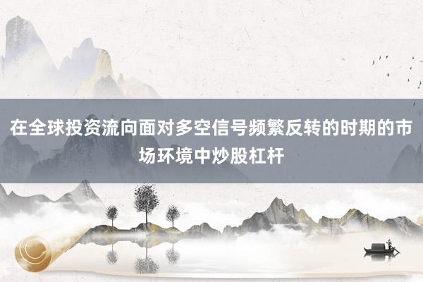 在全球投资流向面对多空信号频繁反转的时期的市场环境中炒股杠杆
