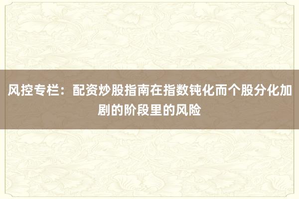 风控专栏：配资炒股指南在指数钝化而个股分化加剧的阶段里的风险