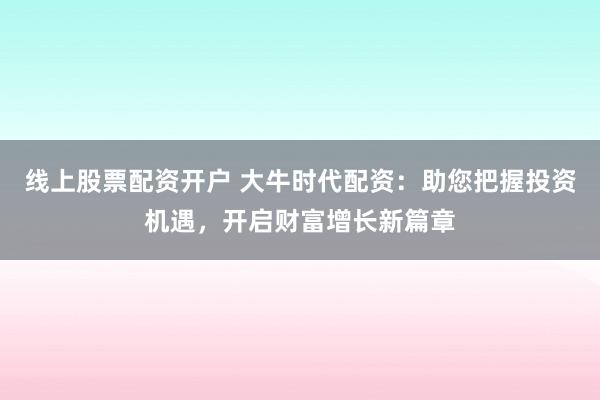 线上股票配资开户 大牛时代配资：助您把握投资机遇，开启财富增长新篇章
