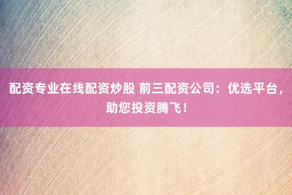 配资专业在线配资炒股 前三配资公司：优选平台，助您投资腾飞！